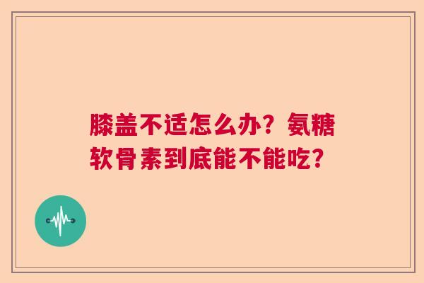 膝盖不适怎么办？氨糖软骨素到底能不能吃？