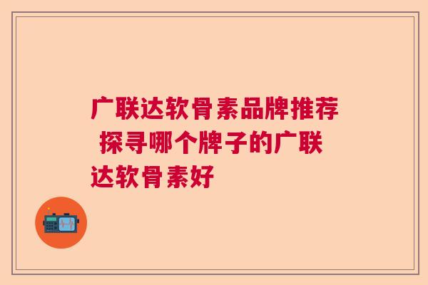 广联达软骨素品牌推荐 探寻哪个牌子的广联达软骨素好