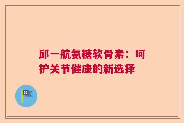 邱一航氨糖软骨素：呵护关节健康的新选择