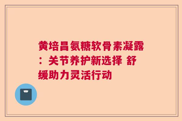 黄培昌氨糖软骨素凝露：关节养护新选择 舒缓助力灵活行动