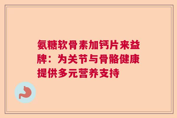 氨糖软骨素加钙片来益牌：为关节与骨骼健康提供多元营养支持