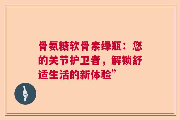 骨氨糖软骨素绿瓶：您的关节护卫者，解锁舒适生活的新体验”