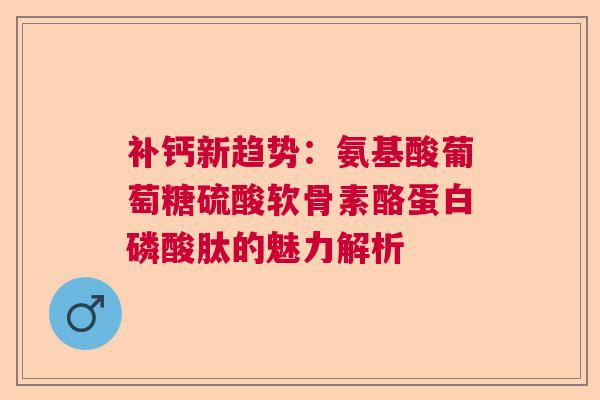 补钙新趋势：氨基酸葡萄糖硫酸软骨素酪蛋白磷酸肽的魅力解析