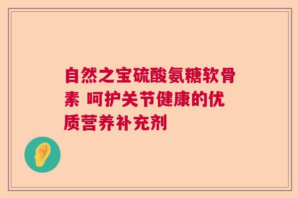 自然之宝硫酸氨糖软骨素 呵护关节健康的优质营养补充剂