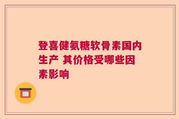 登喜健氨糖软骨素国内生产 其价格受哪些因素影响