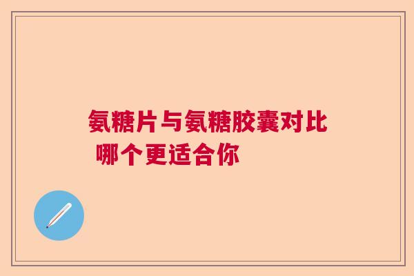 氨糖片与氨糖胶囊对比 哪个更适合你