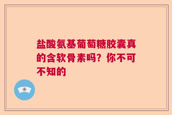 盐酸氨基葡萄糖胶囊真的含软骨素吗？你不可不知的