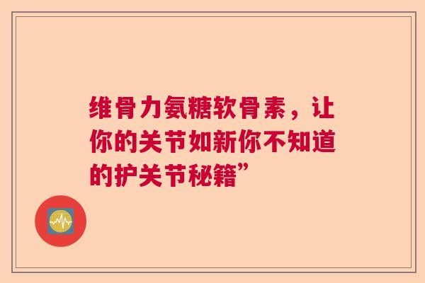 维骨力氨糖软骨素，让你的关节如新你不知道的护关节秘籍”
