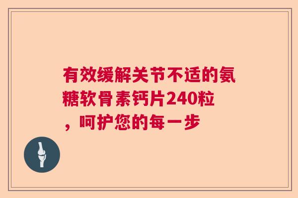 有效缓解关节不适的氨糖软骨素钙片240粒，呵护您的每一步