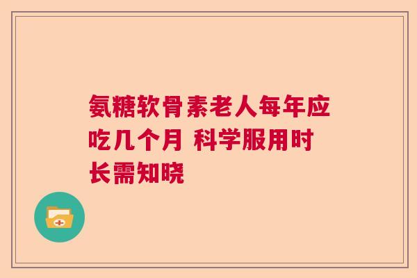 氨糖软骨素老人每年应吃几个月 科学服用时长需知晓