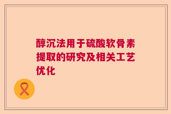 醇沉法用于硫酸软骨素提取的研究及相关工艺优化