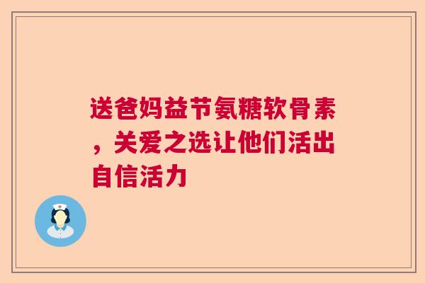 送爸妈益节氨糖软骨素，关爱之选让他们活出自信活力