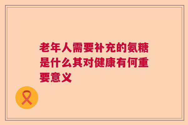 老年人需要补充的氨糖是什么其对健康有何重要意义