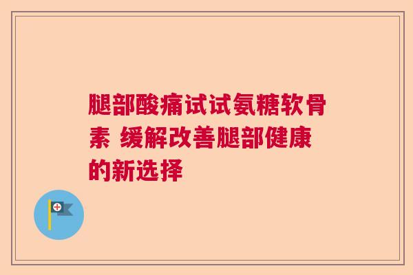 腿部酸痛试试氨糖软骨素 缓解改善腿部健康的新选择