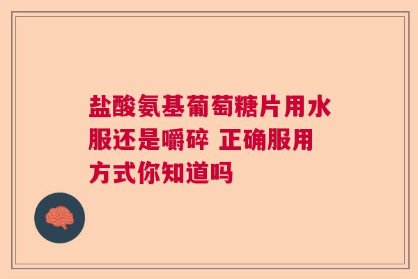 盐酸氨基葡萄糖片用水服还是嚼碎 正确服用方式你知道吗
