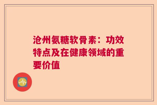 沧州氨糖软骨素：功效特点及在健康领域的重要价值