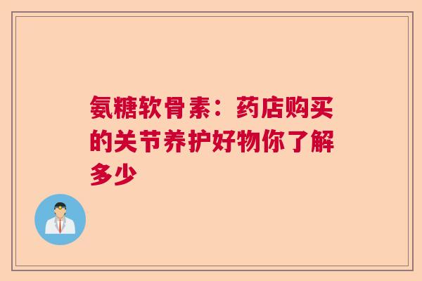 氨糖软骨素：药店购买的关节养护好物你了解多少
