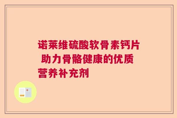 诺莱维硫酸软骨素钙片 助力骨骼健康的优质营养补充剂