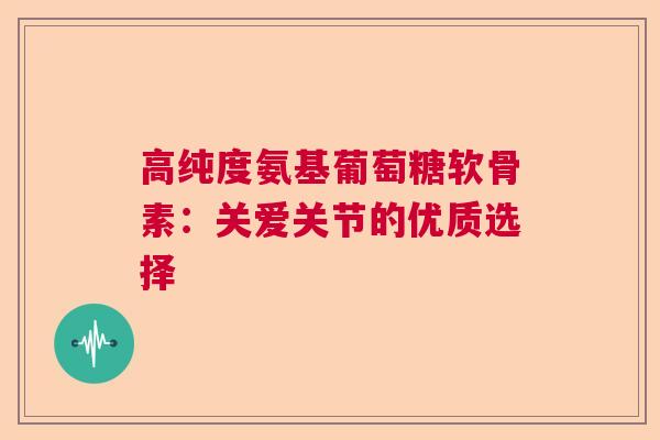 高纯度氨基葡萄糖软骨素：关爱关节的优质选择