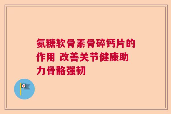 氨糖软骨素骨碎钙片的作用 改善关节健康助力骨骼强韧
