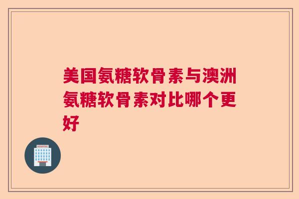 美国氨糖软骨素与澳洲氨糖软骨素对比哪个更好