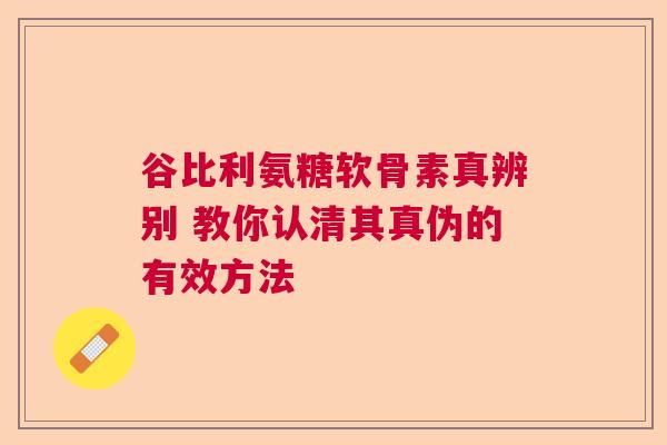 谷比利氨糖软骨素真辨别 教你认清其真伪的有效方法