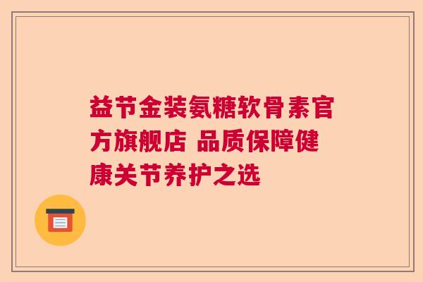 益节金装氨糖软骨素官方旗舰店 品质保障健康关节养护之选