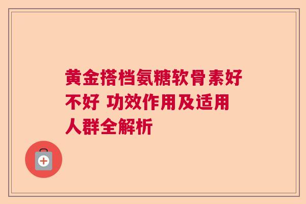 黄金搭档氨糖软骨素好不好 功效作用及适用人群全解析