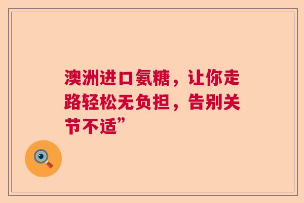 澳洲进口氨糖，让你走路轻松无负担，告别关节不适”