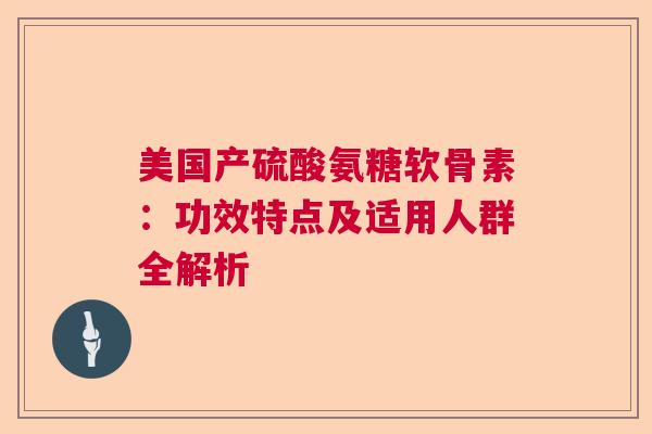美国产硫酸氨糖软骨素：功效特点及适用人群全解析
