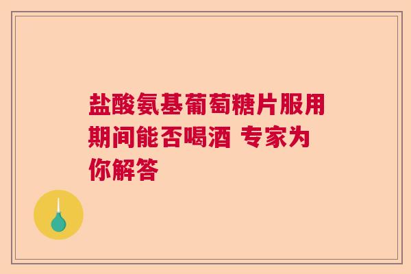 盐酸氨基葡萄糖片服用期间能否喝酒 专家为你解答