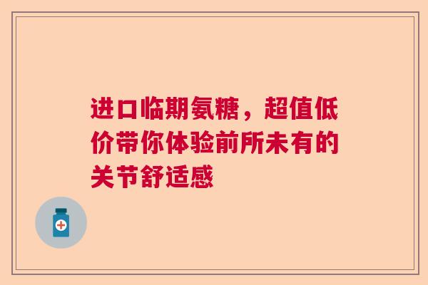 进口临期氨糖，超值低价带你体验前所未有的关节舒适感