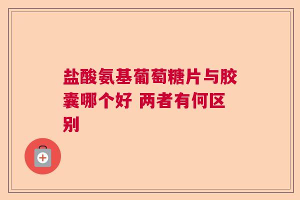 盐酸氨基葡萄糖片与胶囊哪个好 两者有何区别