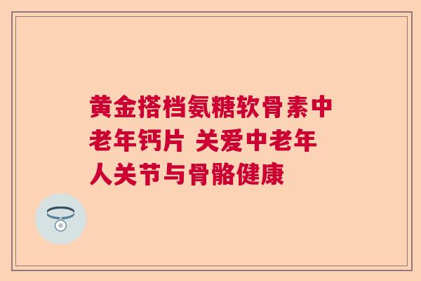 黄金搭档氨糖软骨素中老年钙片 关爱中老年人关节与骨骼健康