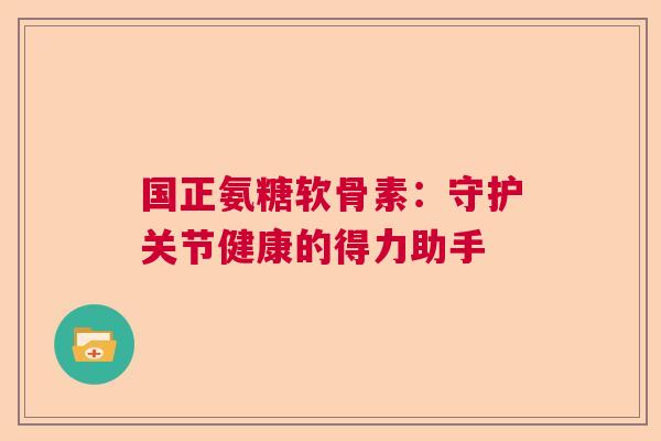 国正氨糖软骨素：守护关节健康的得力助手