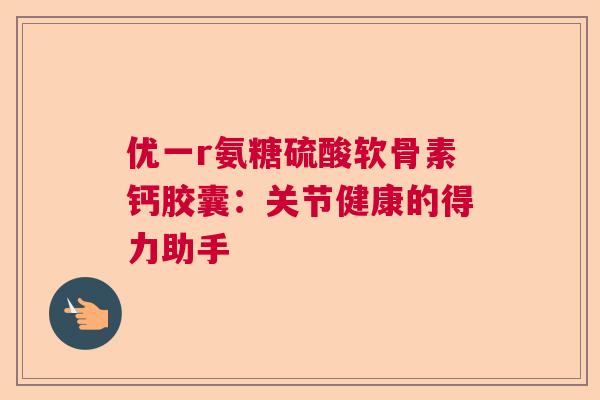 优一r氨糖硫酸软骨素钙胶囊：关节健康的得力助手