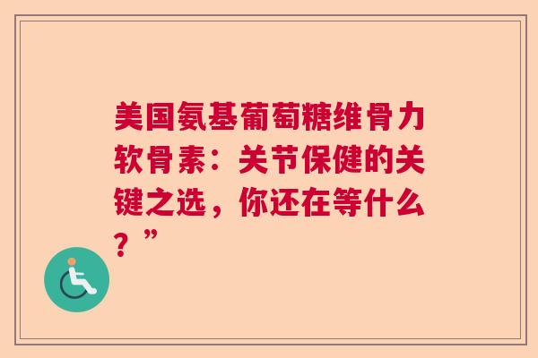 美国氨基葡萄糖维骨力软骨素：关节保健的关键之选，你还在等什么？”