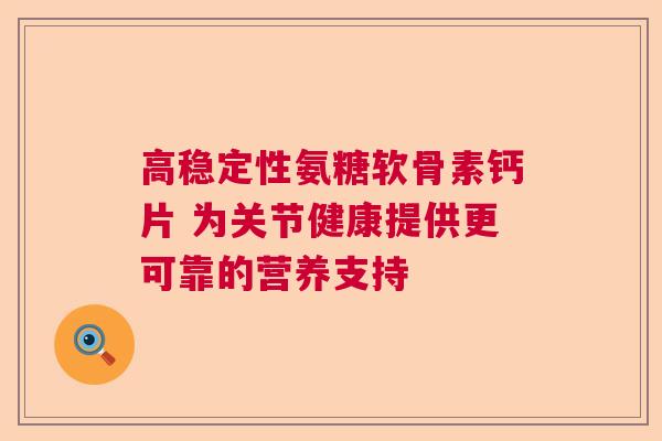 高稳定性氨糖软骨素钙片 为关节健康提供更可靠的营养支持