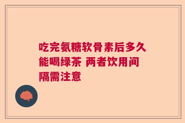 吃完氨糖软骨素后多久能喝绿茶 两者饮用间隔需注意