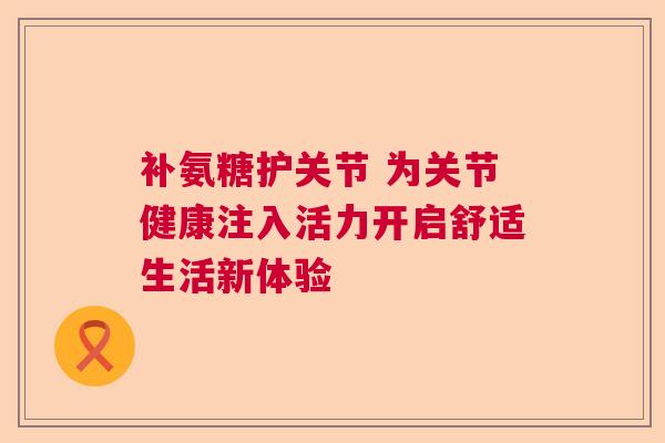 补氨糖护关节 为关节健康注入活力开启舒适生活新体验