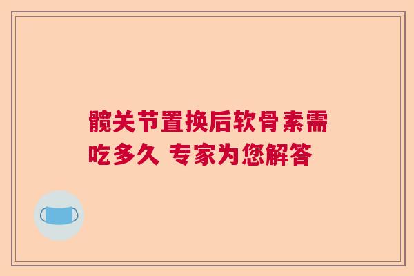 髋关节置换后软骨素需吃多久 专家为您解答