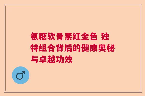 氨糖软骨素红金色 独特组合背后的健康奥秘与卓越功效