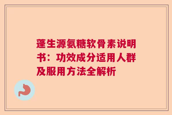 蓬生源氨糖软骨素说明书：功效成分适用人群及服用方法全解析
