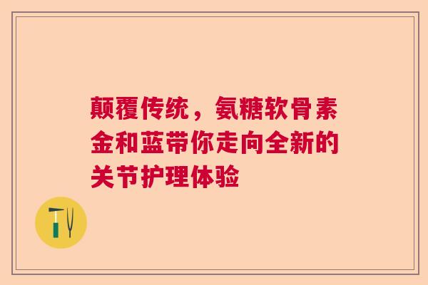 颠覆传统，氨糖软骨素金和蓝带你走向全新的关节护理体验