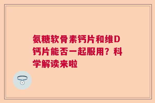氨糖软骨素钙片和维D钙片能否一起服用？科学解读来啦
