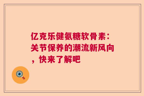亿克乐健氨糖软骨素：关节保养的潮流新风向，快来了解吧