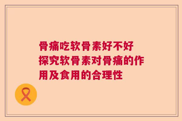 骨痛吃软骨素好不好 探究软骨素对骨痛的作用及食用的合理性