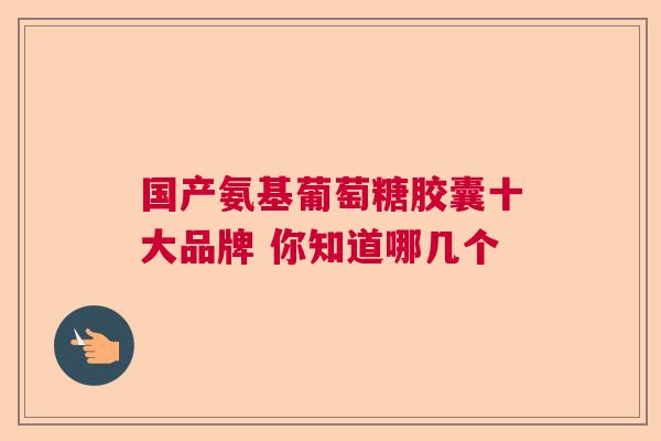 国产氨基葡萄糖胶囊十大品牌 你知道哪几个