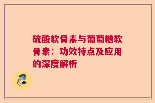 硫酸软骨素与葡萄糖软骨素：功效特点及应用的深度解析