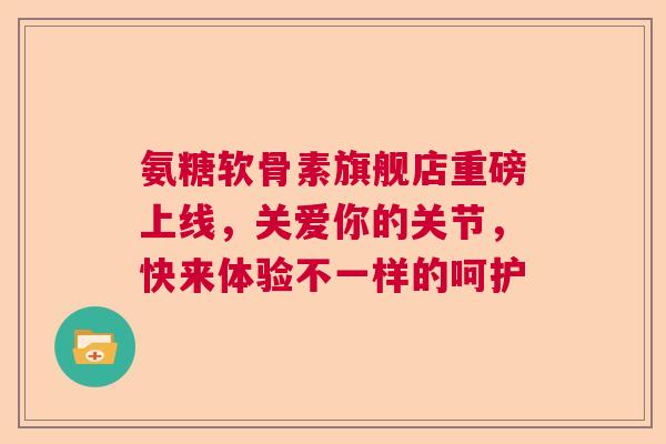 氨糖软骨素旗舰店重磅上线，关爱你的关节，快来体验不一样的呵护